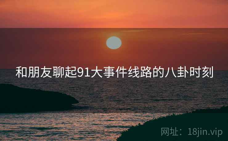 和朋友聊起91大事件线路的八卦时刻