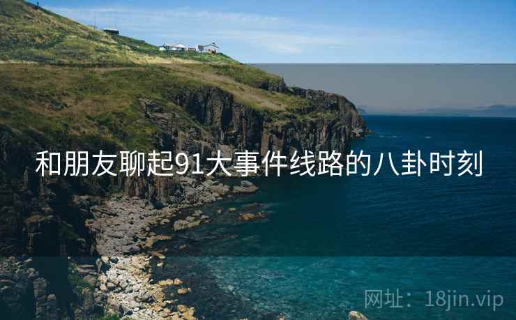 和朋友聊起91大事件线路的八卦时刻